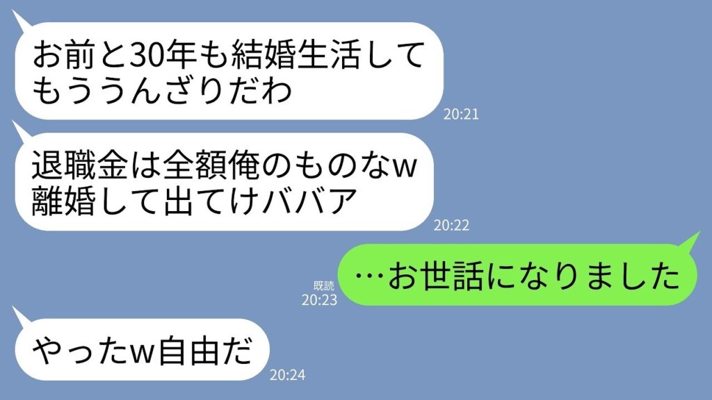 【LINE】結婚30年、退職金をもらった当日に熟年離婚宣言する夫「お前の価値ゼロw家からでてけ」私「お世話になりました」→翌日、振込口座を見た夫が震え出した理由が… 【LINE】結婚30年、退職金をもらった当日に熟年離婚宣言する夫「お前の価値ゼロw家からでてけ」私「お世話になりました」→翌日、振込口座を見た夫が震え出した理由が…