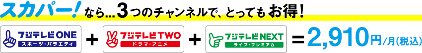 スカパー！なら...3つのチャンネルで、とってもお得！ フジテレビONE ＋ フジテレビTWO ＋ フジテレビNEXT ＝ 1,650円/月（税込）