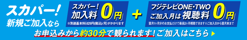 スカパー！新規ご加入なら、スカパー！加入料0円　※別途基本料（429円/月）がかかります＋フジテレビONE・TWO　ご加入月は視聴料0円　翌月1ヶ月分のお支払だけで最長2ヶ月視聴できます※ご加入日から翌月末まで