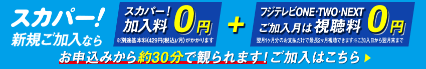 スカパー！新規ご加入なら、スカパー！加入料0円　※別途基本料（429円/月）がかかります＋フジテレビONE・TWO　ご加入月は視聴料0円　翌月1ヶ月分のお支払だけで最長2ヶ月視聴できます※ご加入日から翌月末まで